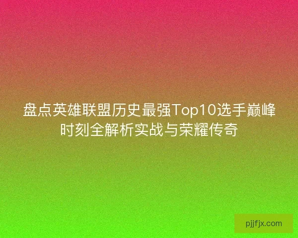 盘点英雄联盟历史最强Top10选手巅峰时刻全解析实战与荣耀传奇
