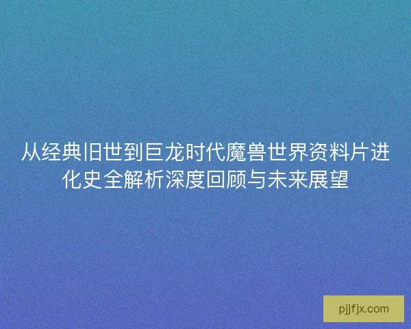 从经典旧世到巨龙时代魔兽世界资料片进化史全解析深度回顾与未来展望