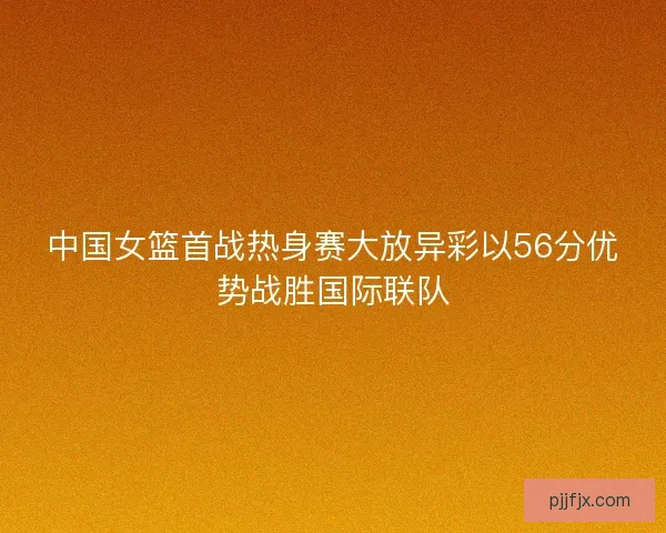 中国女篮首战热身赛大放异彩以56分优势战胜国际联队