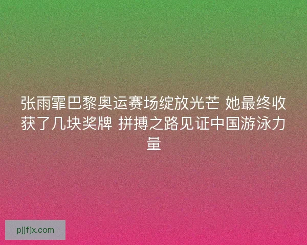 张雨霏巴黎奥运赛场绽放光芒 她最终收获了几块奖牌 拼搏之路见证中国游泳力量