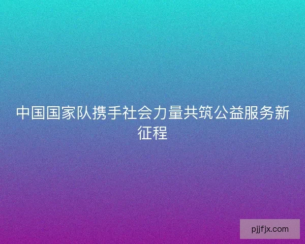 中国国家队携手社会力量共筑公益服务新征程