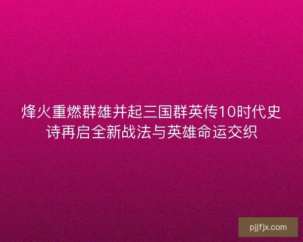烽火重燃群雄并起三国群英传10时代史诗再启全新战法与英雄命运交织