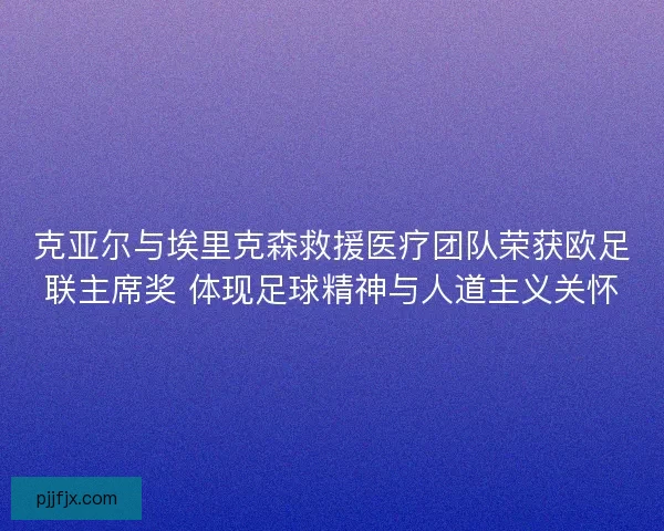 克亚尔与埃里克森救援医疗团队荣获欧足联主席奖 体现足球精神与人道主义关怀