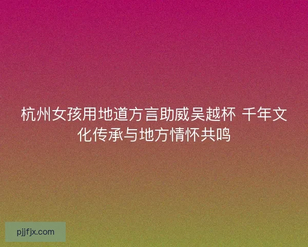 杭州女孩用地道方言助威吴越杯 千年文化传承与地方情怀共鸣
