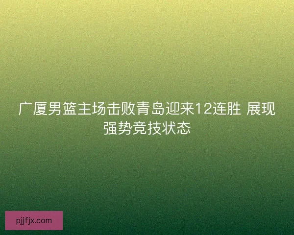 广厦男篮主场击败青岛迎来12连胜 展现强势竞技状态