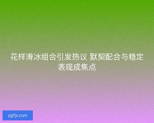 花样滑冰组合引发热议 默契配合与稳定表现成焦点